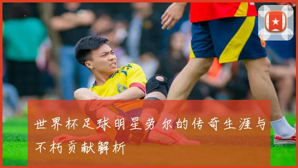 世界杯足球明星劳尔的传奇生涯与不朽贡献解析
