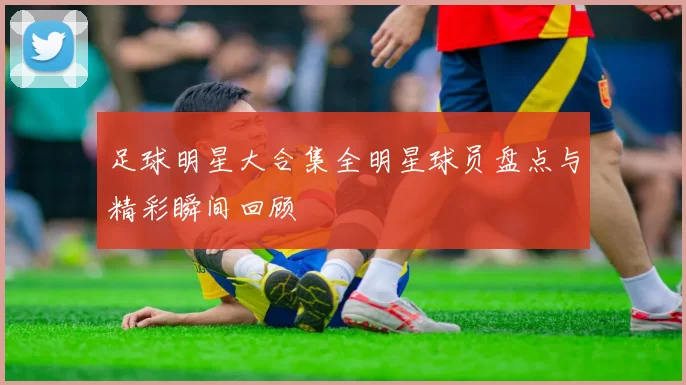 足球明星大合集全明星球员盘点与精彩瞬间回顾