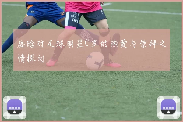 鹿晗对足球明星C罗的热爱与崇拜之情探讨