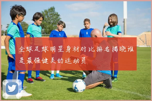 全球足球明星身材对比排名揭晓谁是最强健美的运动员