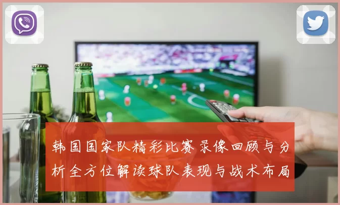 韩国国家队精彩比赛录像回顾与分析全方位解读球队表现与战术布局