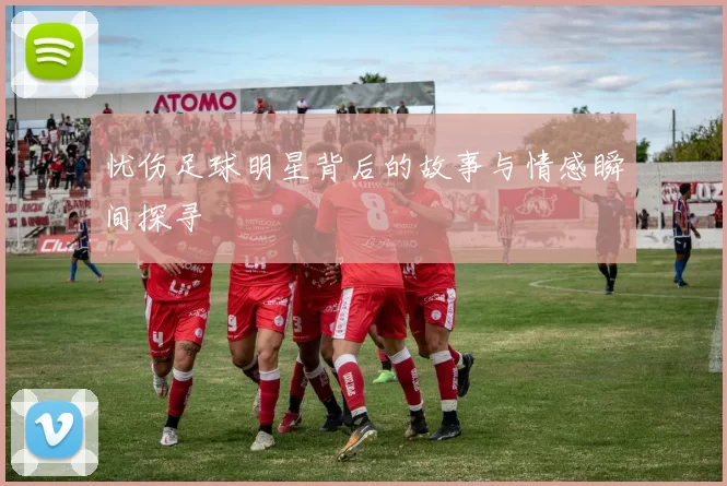 忧伤足球明星背后的故事与情感瞬间探寻