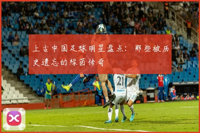 上古中国足球明星盘点：那些被历史遗忘的绿茵传奇