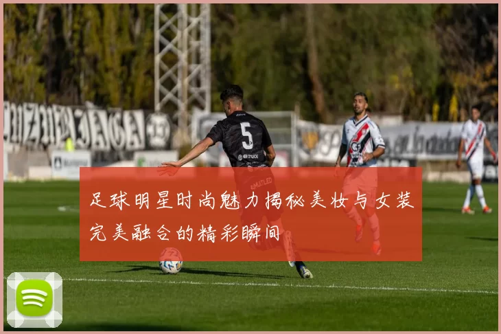 足球明星时尚魅力揭秘美妆与女装完美融合的精彩瞬间