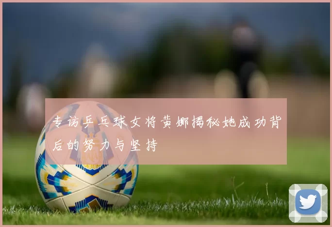 专访乒乓球女将黄娜揭秘她成功背后的努力与坚持
