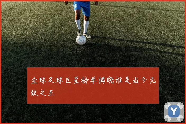 全球足球巨星榜单揭晓谁是当今无敌之王