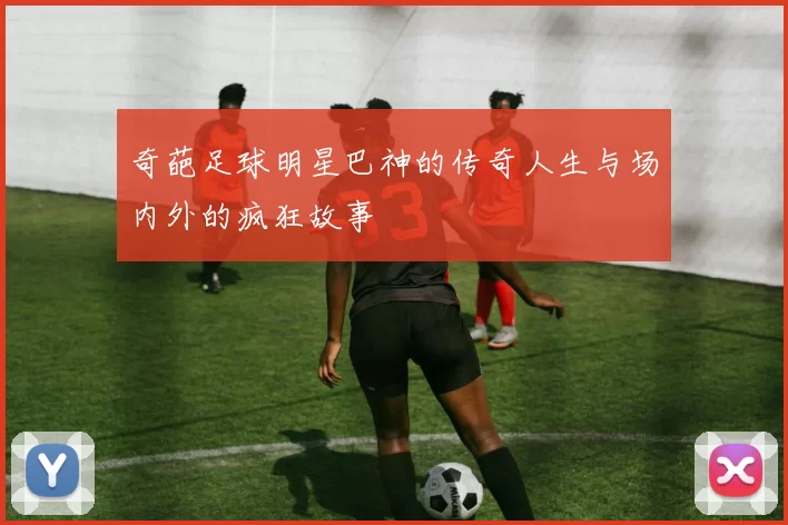 奇葩足球明星巴神的传奇人生与场内外的疯狂故事