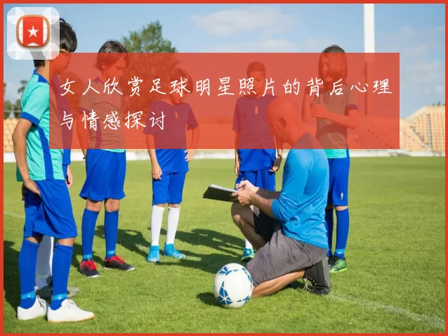 女人欣赏足球明星照片的背后心理与情感探讨