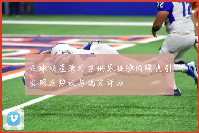 足球明星意外穿纸尿裤瞬间曝光引发网友热议与搞笑评论