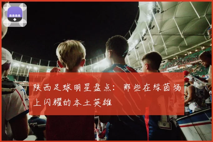 陕西足球明星盘点：那些在绿茵场上闪耀的本土英雄