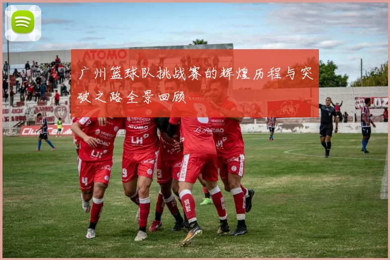 广州篮球队挑战赛的辉煌历程与突破之路全景回顾