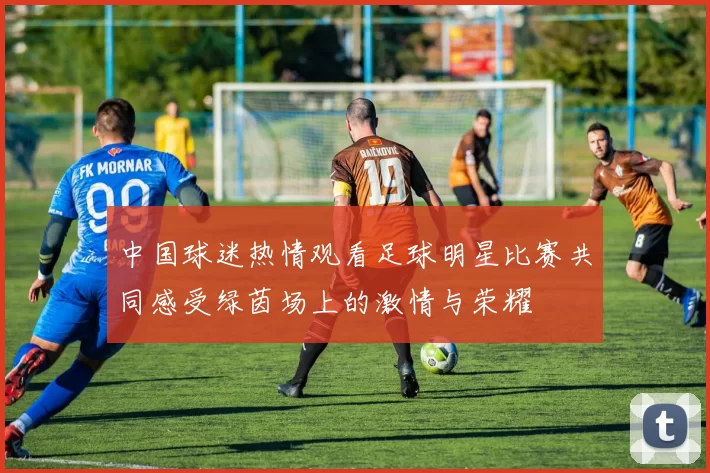 中国球迷热情观看足球明星比赛共同感受绿茵场上的激情与荣耀