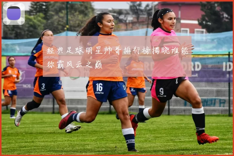 经典足球明星帅哥排行榜揭晓谁能称霸风云之巅