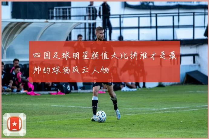 四国足球明星颜值大比拼谁才是最帅的球场风云人物
