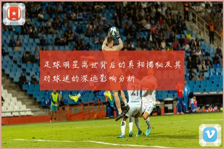 足球明星离世背后的真相揭秘及其对球迷的深远影响分析