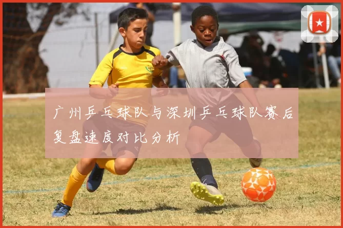 广州乒乓球队与深圳乒乓球队赛后复盘速度对比分析