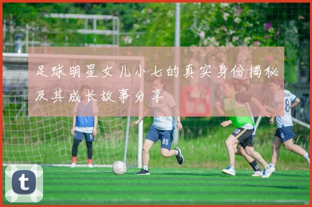 足球明星女儿小七的真实身份揭秘及其成长故事分享