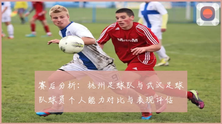 赛后分析：杭州足球队与武汉足球队球员个人能力对比与表现评估