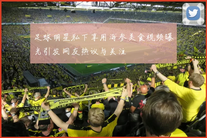 足球明星私下享用海参美食视频曝光引发网友热议与关注