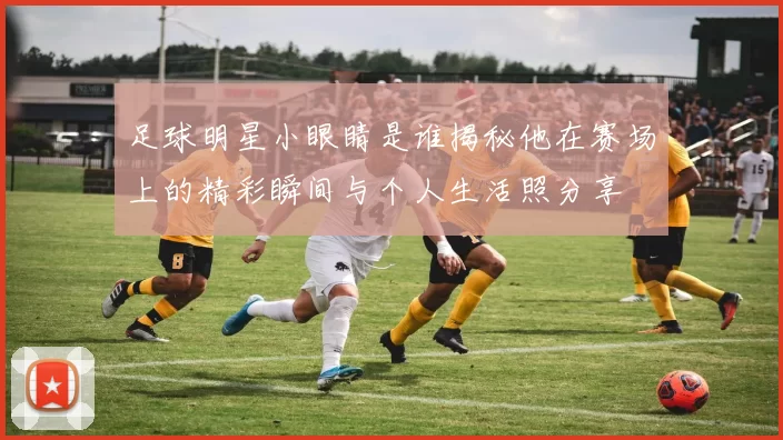 足球明星小眼睛是谁揭秘他在赛场上的精彩瞬间与个人生活照分享