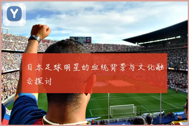 日本足球明星的血统背景与文化融合探讨