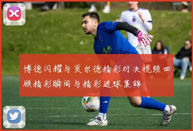 博德闪耀与莫尔德精彩对决视频回顾精彩瞬间与精彩进球集锦