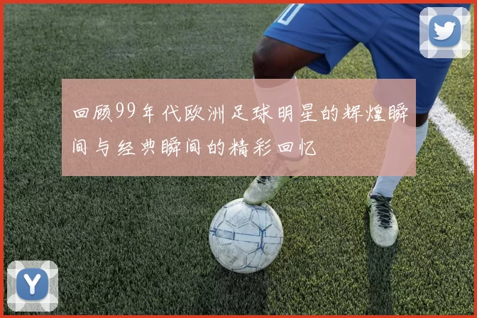 回顾99年代欧洲足球明星的辉煌瞬间与经典瞬间的精彩回忆