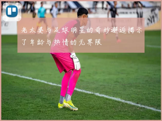 老太婆与足球明星的奇妙邂逅揭示了年龄与热情的无界限