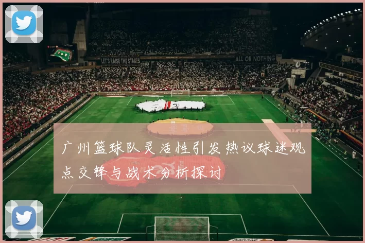 广州篮球队灵活性引发热议球迷观点交锋与战术分析探讨