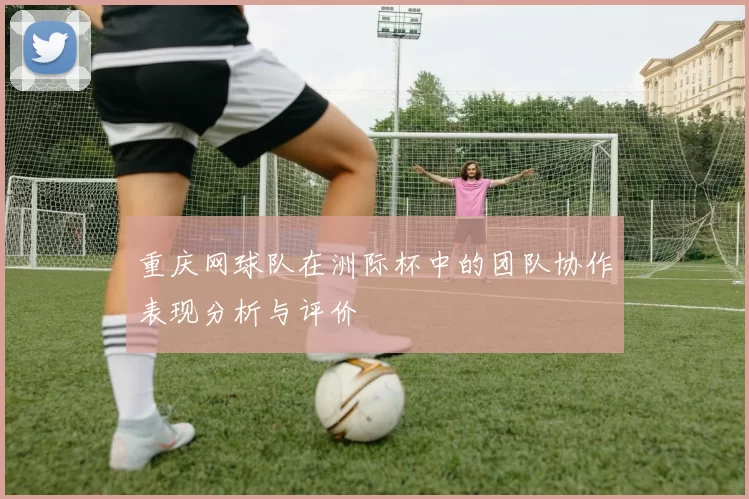 重庆网球队在洲际杯中的团队协作表现分析与评价