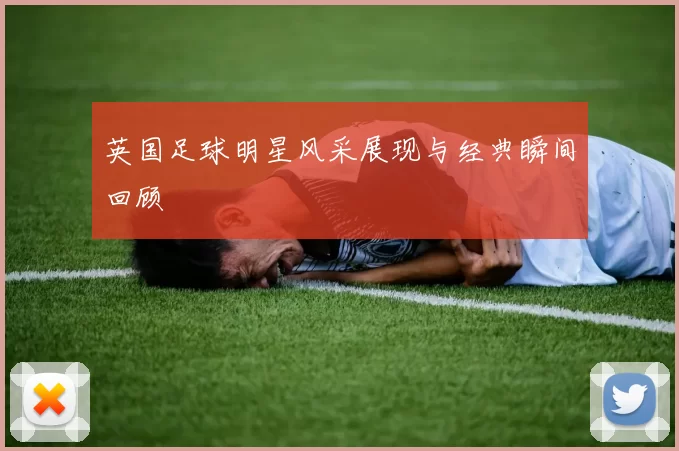 英国足球明星风采展现与经典瞬间回顾