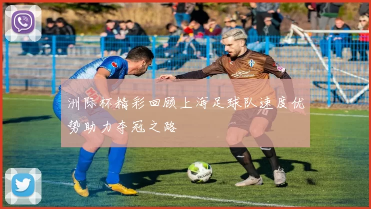 洲际杯精彩回顾上海足球队速度优势助力夺冠之路