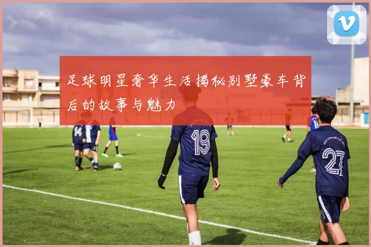 足球明星奢华生活揭秘别墅豪车背后的故事与魅力