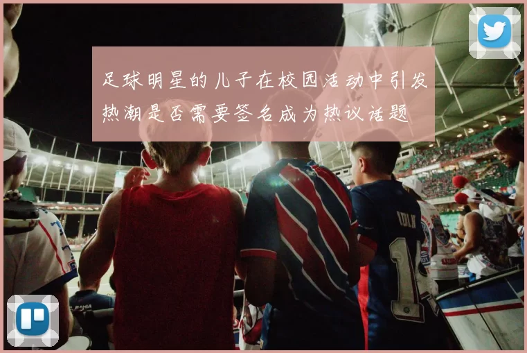 足球明星的儿子在校园活动中引发热潮是否需要签名成为热议话题