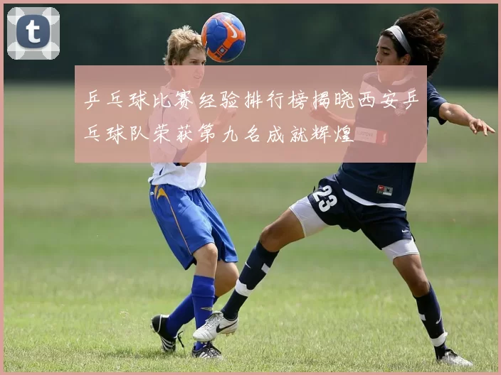 乒乓球比赛经验排行榜揭晓西安乒乓球队荣获第九名成就辉煌