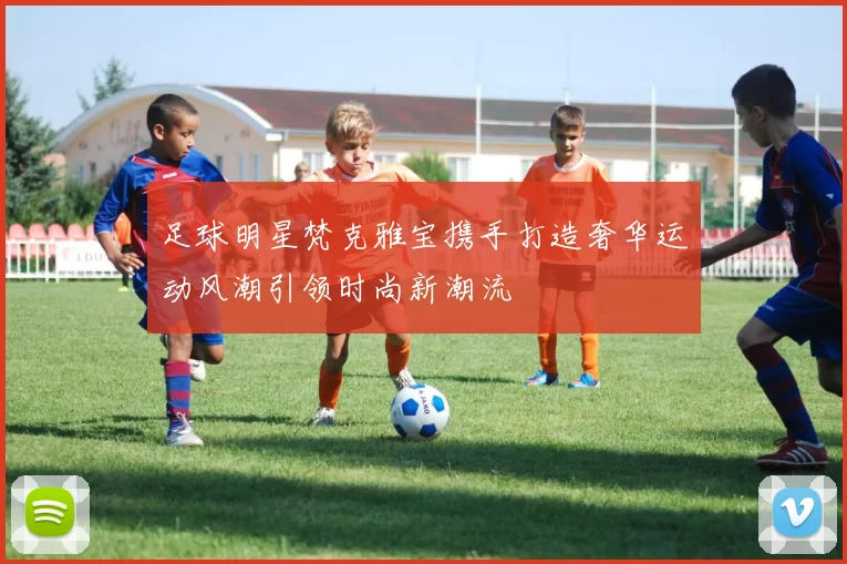 足球明星梵克雅宝携手打造奢华运动风潮引领时尚新潮流