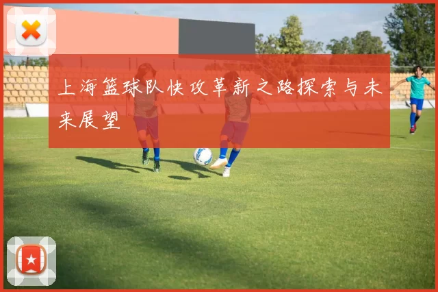 上海篮球队快攻革新之路探索与未来展望