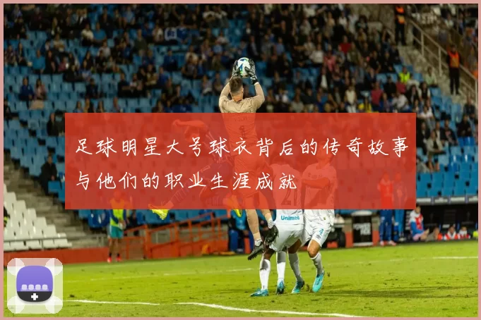 足球明星大号球衣背后的传奇故事与他们的职业生涯成就