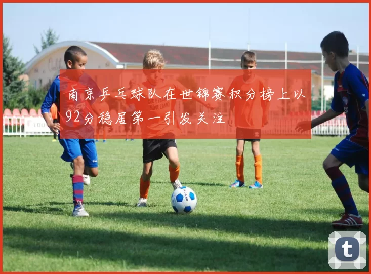 南京乒乓球队在世锦赛积分榜上以92分稳居第一引发关注