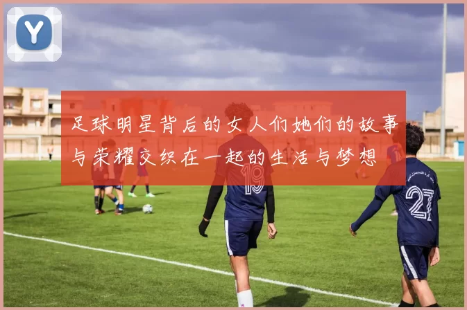 足球明星背后的女人们她们的故事与荣耀交织在一起的生活与梦想