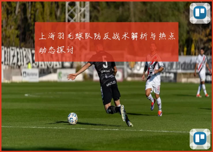 上海羽毛球队防反战术解析与热点动态探讨
