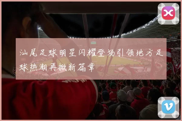 汕尾足球明星闪耀登场引领地方足球热潮再掀新篇章