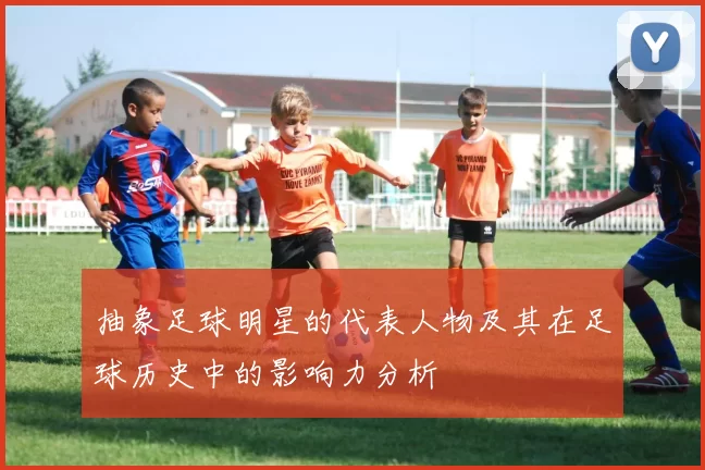 抽象足球明星的代表人物及其在足球历史中的影响力分析