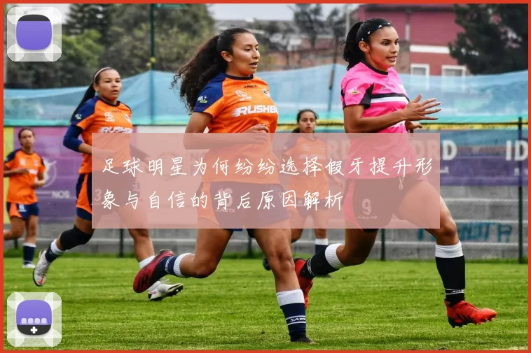 足球明星为何纷纷选择假牙提升形象与自信的背后原因解析