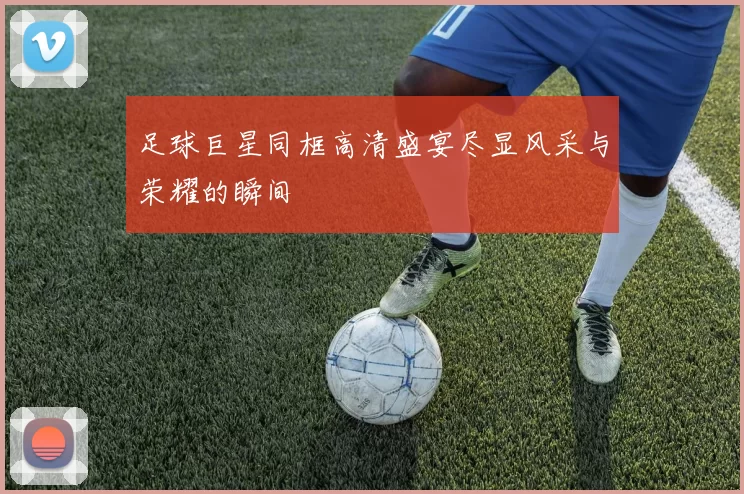 足球巨星同框高清盛宴尽显风采与荣耀的瞬间