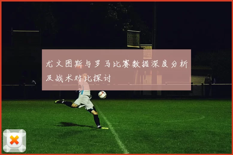 尤文图斯与罗马比赛数据深度分析及战术对比探讨