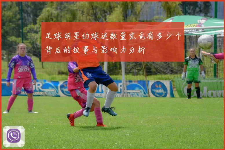 足球明星的球迷数量究竟有多少个背后的故事与影响力分析