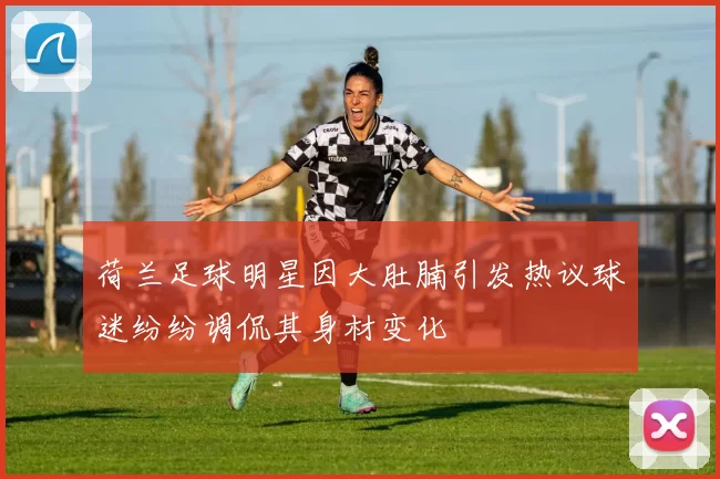 荷兰足球明星因大肚腩引发热议球迷纷纷调侃其身材变化