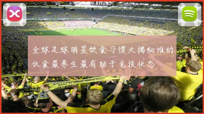 全球足球明星饮食习惯大揭秘谁的伙食最养生最有助于竞技状态