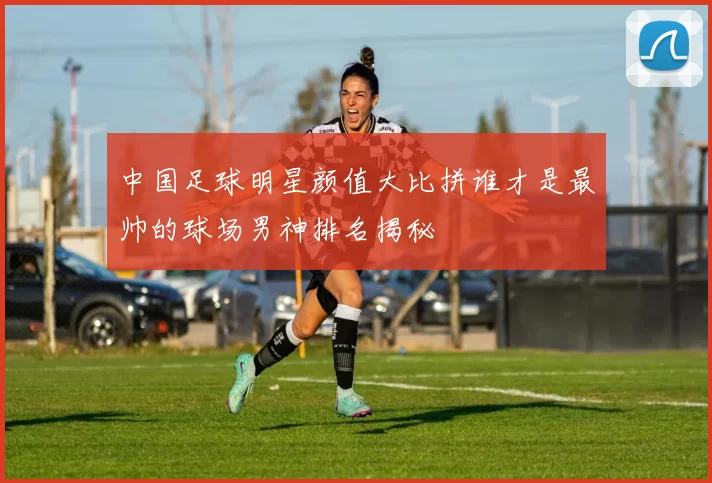 中国足球明星颜值大比拼谁才是最帅的球场男神排名揭秘